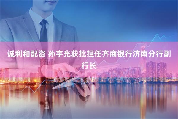 诚利和配资 孙宇光获批担任齐商银行济南分行副行长