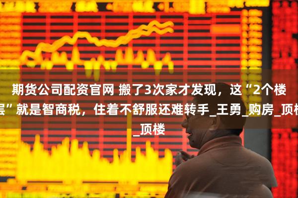 期货公司配资官网 搬了3次家才发现，这“2个楼层”就是智商税，住着不舒服还难转手_王勇_购房_顶楼
