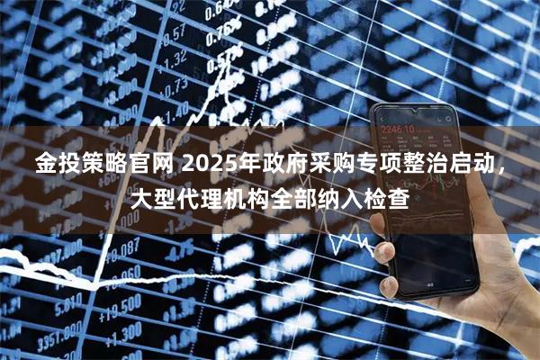 金投策略官网 2025年政府采购专项整治启动，大型代理机构全部纳入检查