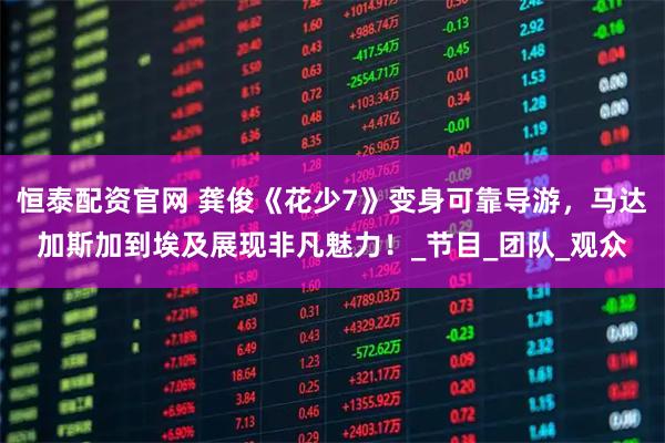 恒泰配资官网 龚俊《花少7》变身可靠导游，马达加斯加到埃及展现非凡魅力！_节目_团队_观众