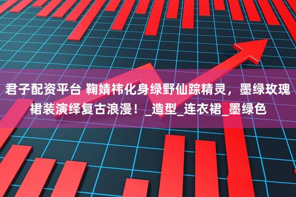 君子配资平台 鞠婧祎化身绿野仙踪精灵，墨绿玫瑰裙装演绎复古浪漫！_造型_连衣裙_墨绿色