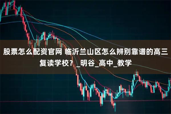 股票怎么配资官网 临沂兰山区怎么辨别靠谱的高三复读学校？_明谷_高中_教学