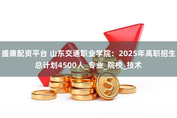 盛康配资平台 山东交通职业学院：2025年高职招生总计划4500人_专业_院校_技术