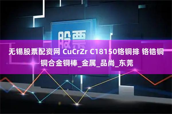 无锡股票配资网 CuCrZr C18150铬铜排 铬锆铜 铜合金铜棒_金属_品尚_东莞