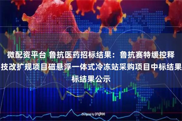 微配资平台 鲁抗医药招标结果：鲁抗赛特缓控释制剂技改扩规项目磁悬浮一体式冷冻站采购项目中标结果公示