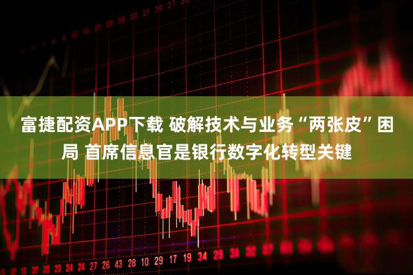 富捷配资APP下载 破解技术与业务“两张皮”困局 首席信息官是银行数字化转型关键