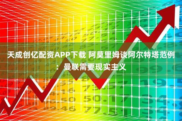 天成创亿配资APP下载 阿莫里姆谈阿尔特塔范例：曼联需要现实主义