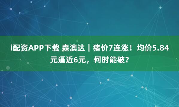i配资APP下载 森澳达｜猪价7连涨！均价5.84元逼近6元，何时能破？