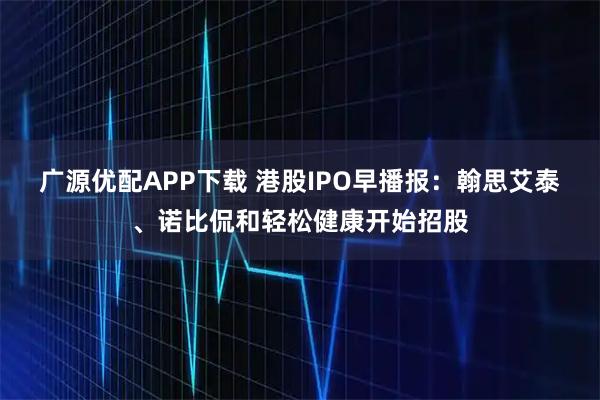 广源优配APP下载 港股IPO早播报：翰思艾泰、诺比侃和轻松健康开始招股