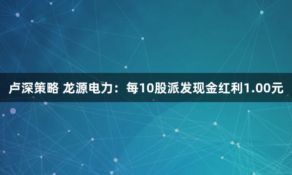 卢深策略 龙源电力：每10股派发现金红利1.00元