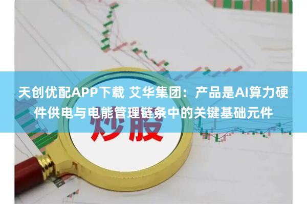 天创优配APP下载 艾华集团：产品是AI算力硬件供电与电能管理链条中的关键基础元件