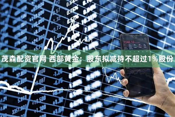 茂森配资官网 西部黄金：股东拟减持不超过1%股份