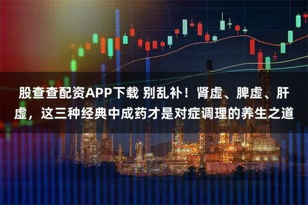 股查查配资APP下载 别乱补！肾虚、脾虚、肝虚，这三种经典中成药才是对症调理的养生之道