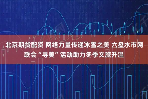 北京期货配资 网络力量传递冰雪之美 六盘水市网联会“寻美”活动助力冬季文旅升温