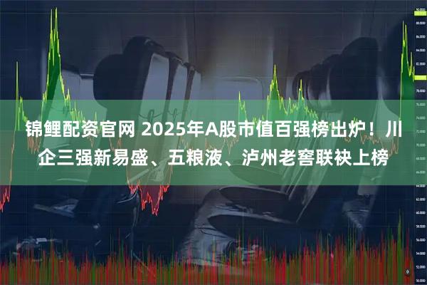 锦鲤配资官网 2025年A股市值百强榜出炉！川企三强新易盛、五粮液、泸州老窖联袂上榜