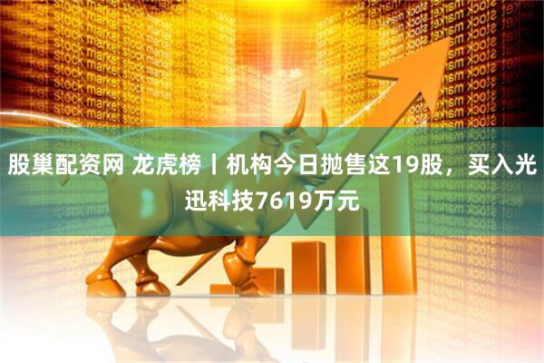 股巢配资网 龙虎榜丨机构今日抛售这19股，买入光迅科技7619万元
