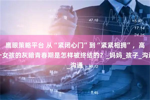 鹰眼策略平台 从“紧闭心门”到“紧紧相拥”，高一女孩的灰暗青春期是怎样被终结的？_妈妈_孩子_沟通