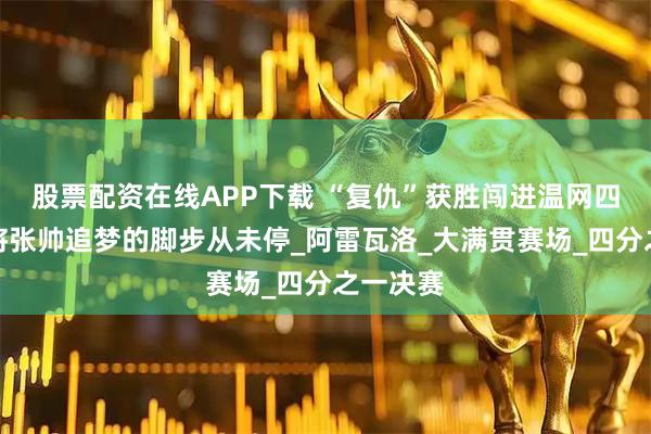 股票配资在线APP下载 “复仇”获胜闯进温网四强，老将张帅追梦的脚步从未停_阿雷瓦洛_大满贯赛场_四分之一决赛