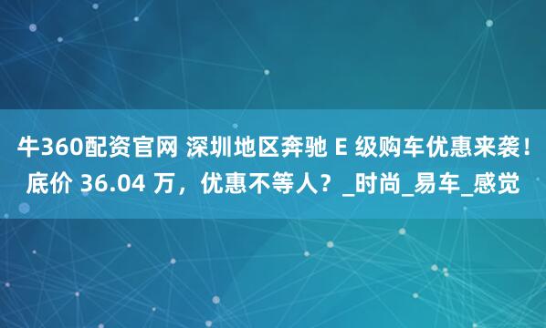 牛360配资官网 深圳地区奔驰 E 级购车优惠来袭！底价 36.04 万，优惠不等人？_时尚_易车_感觉