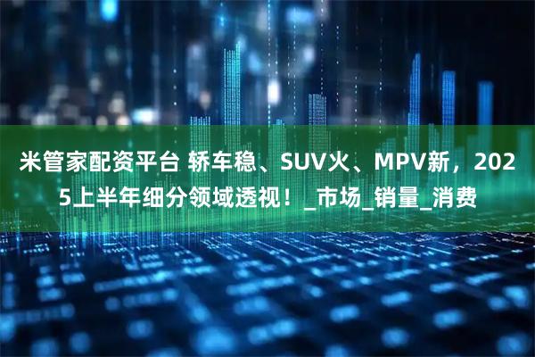 米管家配资平台 轿车稳、SUV火、MPV新，2025上半年细分领域透视！_市场_销量_消费