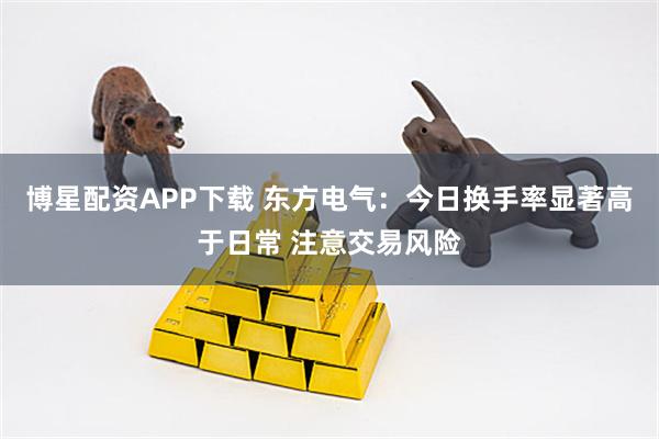 博星配资APP下载 东方电气：今日换手率显著高于日常 注意交易风险