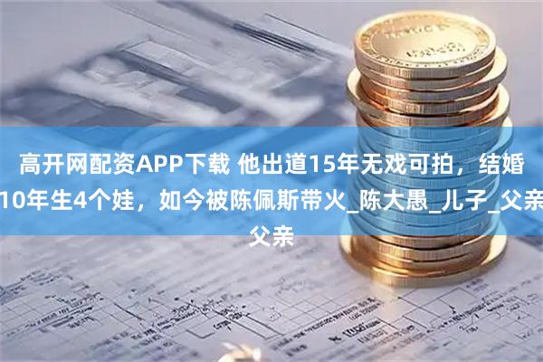 高开网配资APP下载 他出道15年无戏可拍，结婚10年生4个娃，如今被陈佩斯带火_陈大愚_儿子_父亲