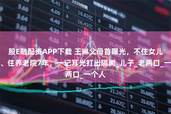 股E融配资APP下载 王琳父母首曝光，不住女儿别墅、住养老院7年，一记耳光打出隔阂_儿子_老两口_一个人