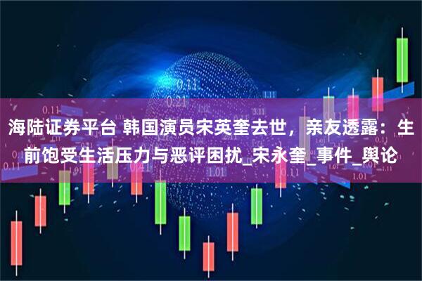 海陆证券平台 韩国演员宋英奎去世，亲友透露：生前饱受生活压力与恶评困扰_宋永奎_事件_舆论