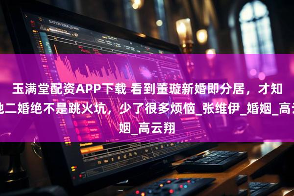 玉满堂配资APP下载 看到董璇新婚即分居，才知道她二婚绝不是跳火坑，少了很多烦恼_张维伊_婚姻_高云翔