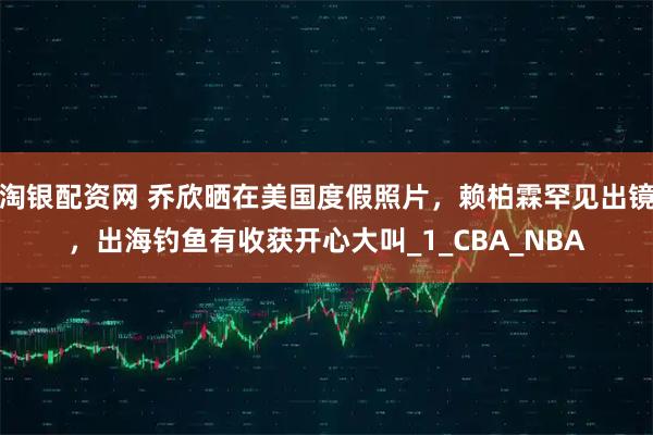 淘银配资网 乔欣晒在美国度假照片，赖柏霖罕见出镜，出海钓鱼有收获开心大叫_1_CBA_NBA