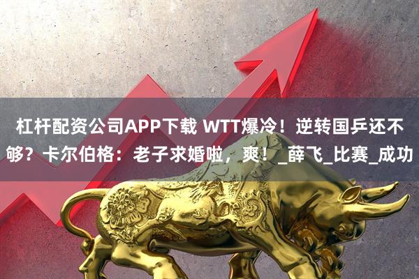杠杆配资公司APP下载 WTT爆冷！逆转国乒还不够？卡尔伯格：老子求婚啦，爽！_薛飞_比赛_成功