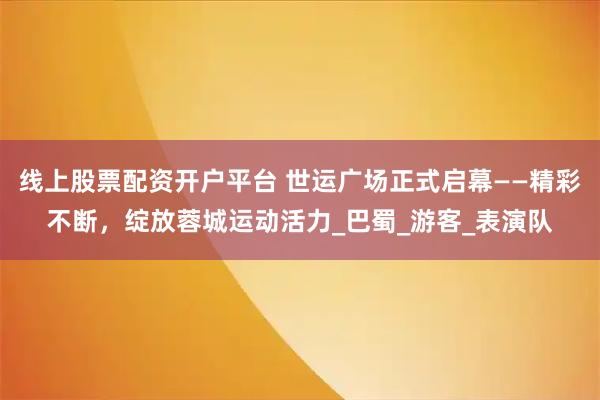线上股票配资开户平台 世运广场正式启幕——精彩不断，绽放蓉城运动活力_巴蜀_游客_表演队