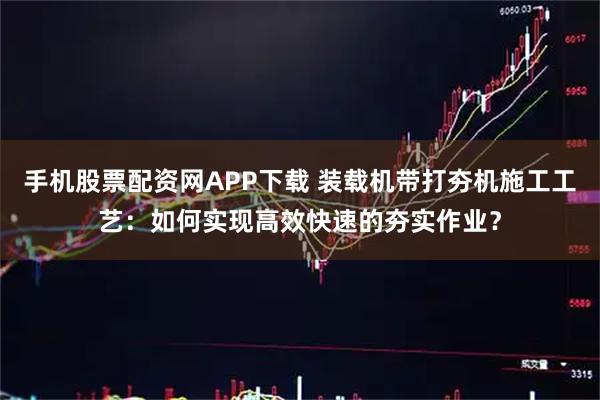 手机股票配资网APP下载 装载机带打夯机施工工艺：如何实现高效快速的夯实作业？