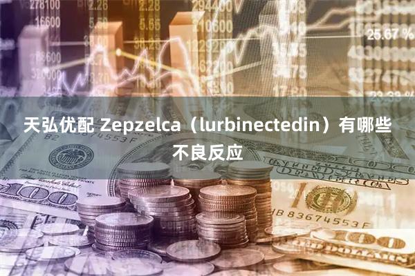 天弘优配 Zepzelca（lurbinectedin）有哪些不良反应