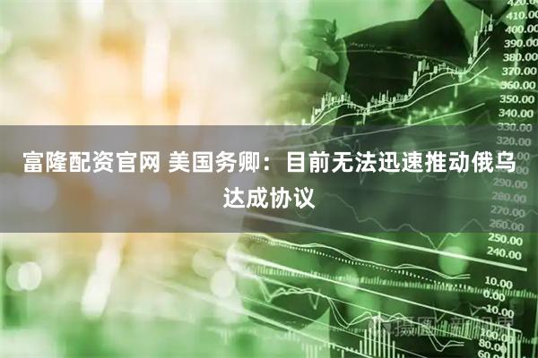 富隆配资官网 美国务卿：目前无法迅速推动俄乌达成协议